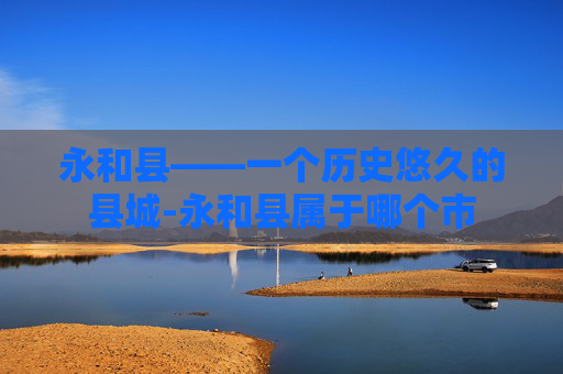 永和县——一个历史悠久的县城-永和县属于哪个市