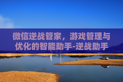 微信逆战管家，游戏管理与优化的智能助手-逆战助手客服中心