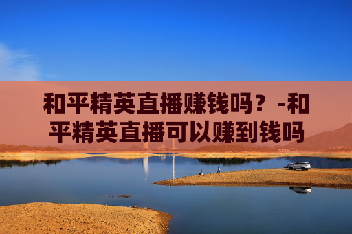 和平精英直播赚钱吗？-和平精英直播可以赚到钱吗