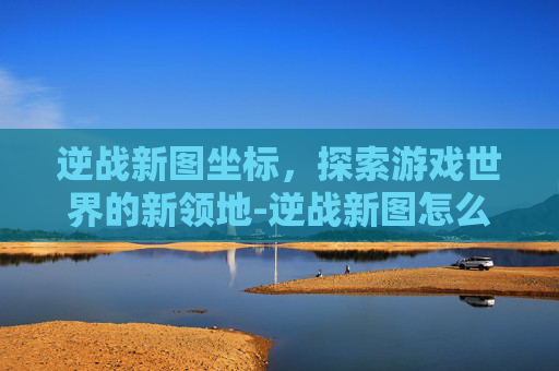 逆战新图坐标，探索游戏世界的新领地-逆战新图怎么打