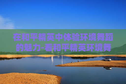 在和平精英中体验环境舞蹈的魅力-看和平精英环境舞蹈的感受