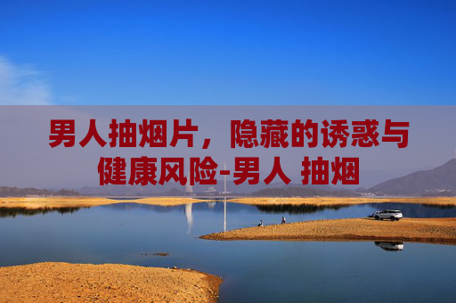 男人抽烟片，隐藏的诱惑与健康风险-男人 抽烟
