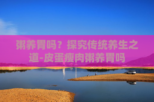 粥养胃吗？探究传统养生之道-皮蛋瘦肉粥养胃吗