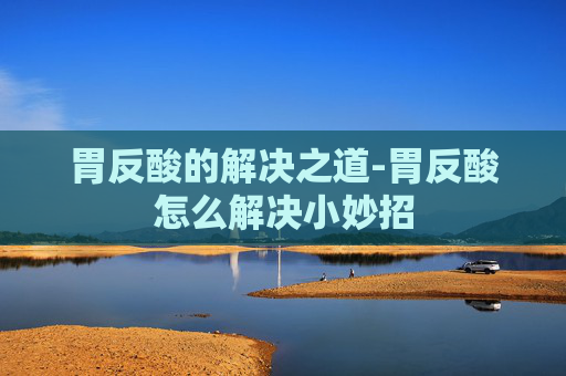胃反酸的解决之道-胃反酸怎么解决小妙招