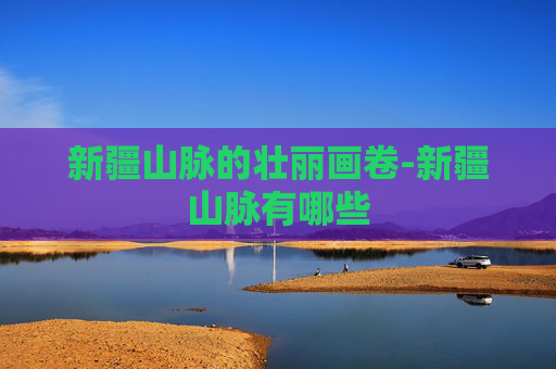 新疆山脉的壮丽画卷-新疆山脉有哪些