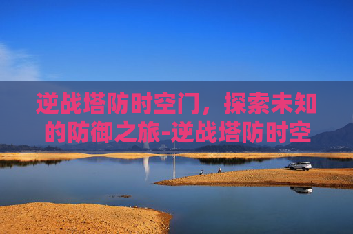 逆战塔防时空门，探索未知的防御之旅-逆战塔防时空之门