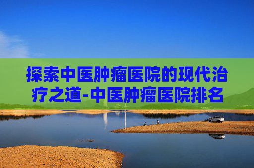 探索中医肿瘤医院的现代治疗之道-中医肿瘤医院排名