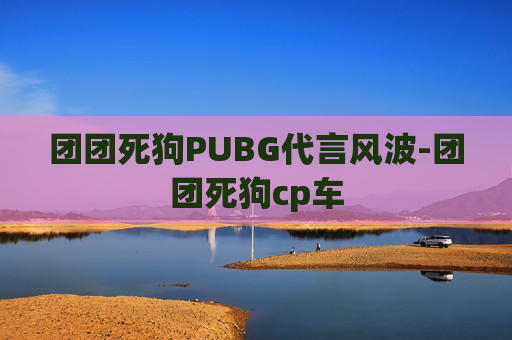 团团死狗PUBG代言风波-团团死狗cp车