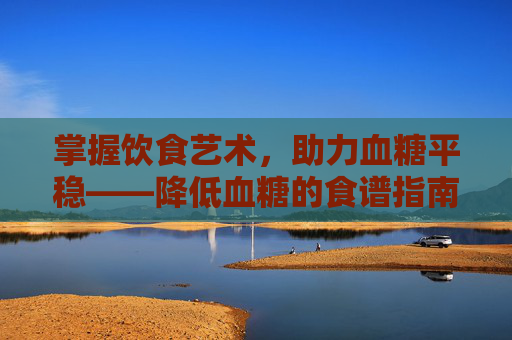 掌握饮食艺术，助力血糖平稳——降低血糖的食谱指南-降低血糖十大主食
