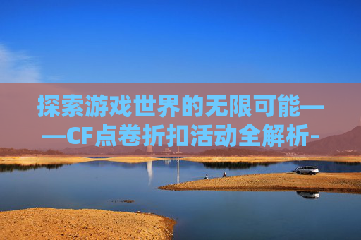 探索游戏世界的无限可能——CF点卷折扣活动全解析-cf点卷打折活动