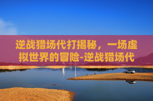 逆战猎场代打揭秘，一场虚拟世界的冒险-逆战猎场代练