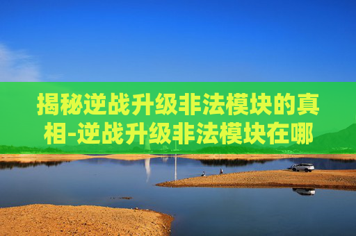 揭秘逆战升级非法模块的真相-逆战升级非法模块在哪