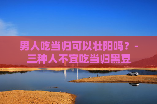 男人吃当归可以壮阳吗？-三种人不宜吃当归黑豆