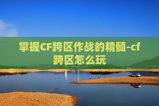 掌握CF跨区作战的精髓-cf跨区怎么玩