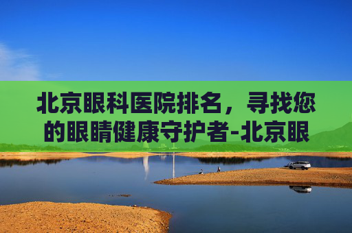 北京眼科医院排名，寻找您的眼睛健康守护者-北京眼科医院排名第一的医院在哪里