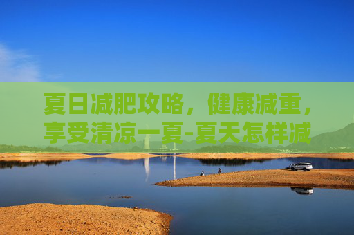夏日减肥攻略，健康减重，享受清凉一夏-夏天怎样减肥快又有效