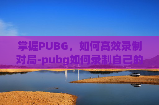 掌握PUBG，如何高效录制对局-pubg如何录制自己的精彩操作