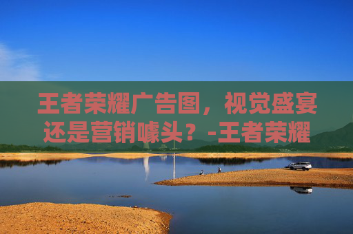 王者荣耀广告图，视觉盛宴还是营销噱头？-王者荣耀广告设计
