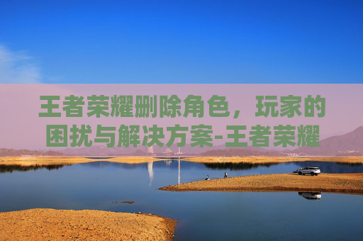 王者荣耀删除角色，玩家的困扰与解决方案-王者荣耀删除角色可以恢复吗