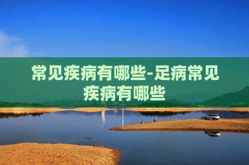 常见疾病有哪些-足病常见疾病有哪些