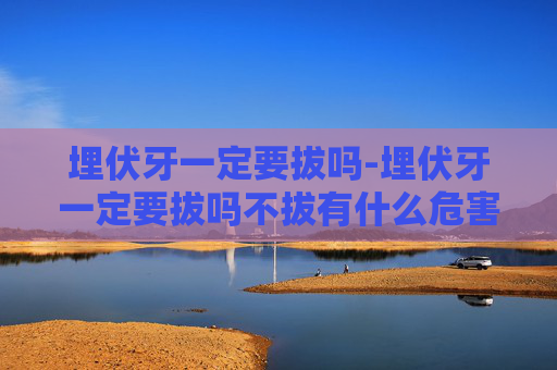 埋伏牙一定要拔吗-埋伏牙一定要拔吗不拔有什么危害