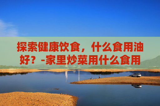 探索健康饮食，什么食用油好？-家里炒菜用什么食用油好