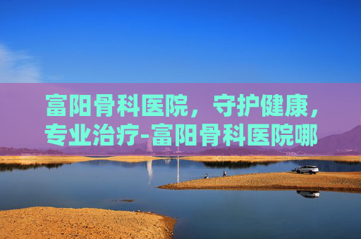 富阳骨科医院，守护健康，专业治疗-富阳骨科医院哪家最好