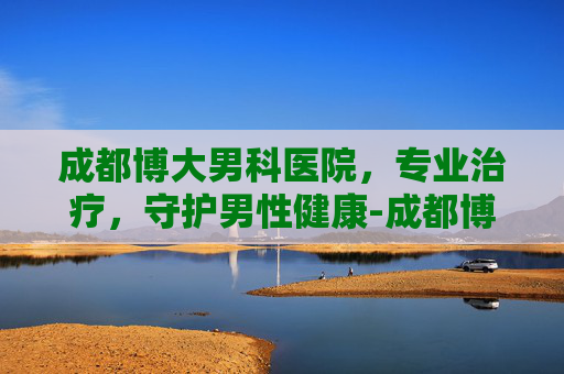 成都博大男科医院，专业治疗，守护男性健康-成都博大男科医院做男性结扎术吗