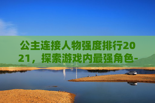公主连接人物强度排行2021，探索游戏内最强角色-公主连接最强人物