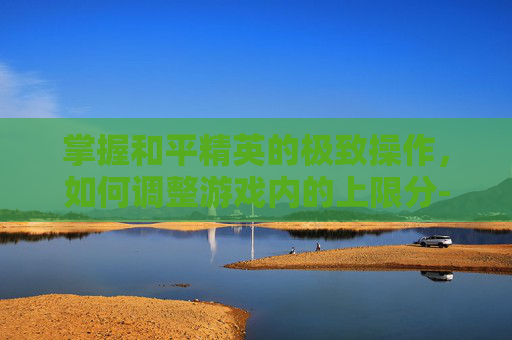 掌握和平精英的极致操作，如何调整游戏内的上限分-和平精英上限是什么意思