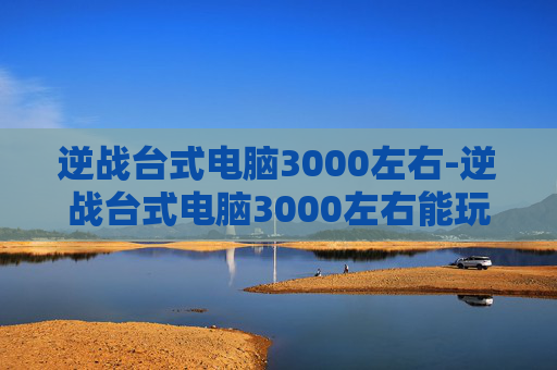逆战台式电脑3000左右-逆战台式电脑3000左右能玩吗