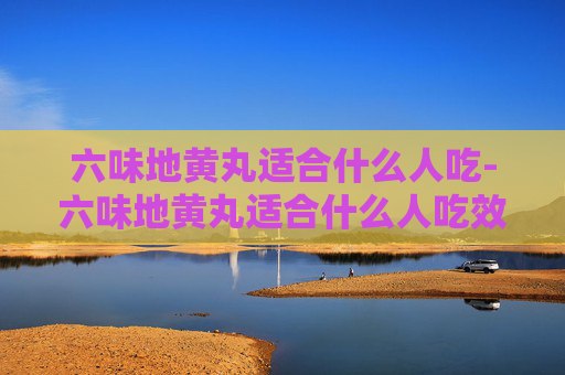 六味地黄丸适合什么人吃-六味地黄丸适合什么人吃效果最好