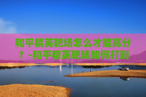 和平精英靶场怎么才能高分？-和平精英靶场如何打到高分