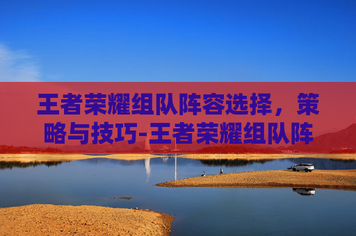 王者荣耀组队阵容选择，策略与技巧-王者荣耀组队阵容选择怎么设置