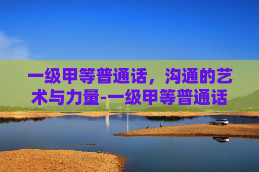 一级甲等普通话，沟通的艺术与力量-一级甲等普通话什么水平