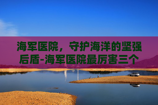 海军医院，守护海洋的坚强后盾-海军医院最厉害三个科室