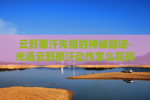 云野擦汗先祖的神秘踪迹-光遇云野擦汗动作怎么获得