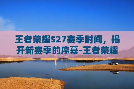 王者荣耀S27赛季时间，揭开新赛季的序幕-王者荣耀 s27赛季时间是多少