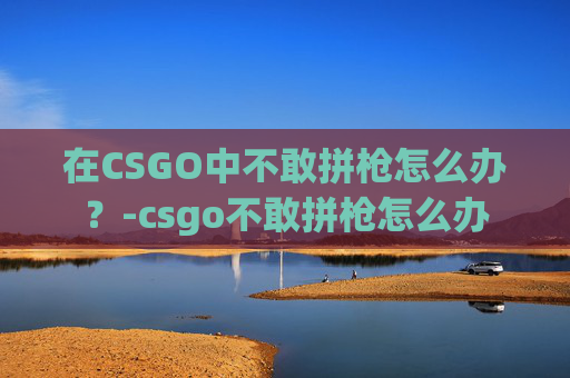 在CSGO中不敢拼枪怎么办？-csgo不敢拼枪怎么办
