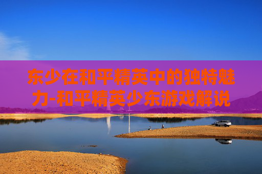 东少在和平精英中的独特魅力-和平精英少东游戏解说