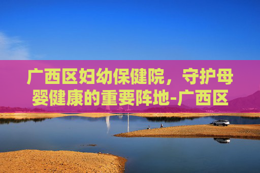 广西区妇幼保健院，守护母婴健康的重要阵地-广西区妇幼保健院厢竹电话号码