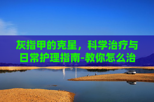 灰指甲的克星，科学治疗与日常护理指南-教你怎么治灰指甲
