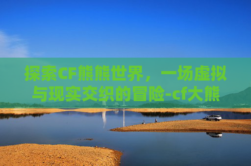 探索CF熊熊世界，一场虚拟与现实交织的冒险-cf大熊端游解说视频