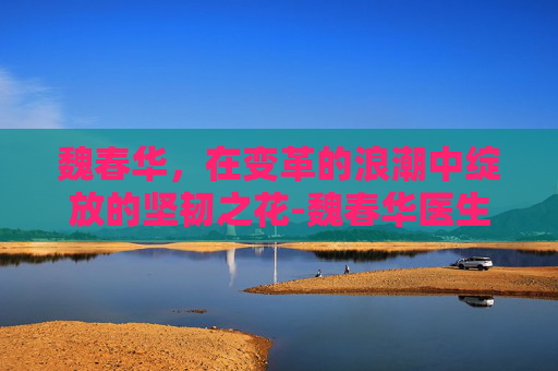 魏春华，在变革的浪潮中绽放的坚韧之花-魏春华医生个人简历