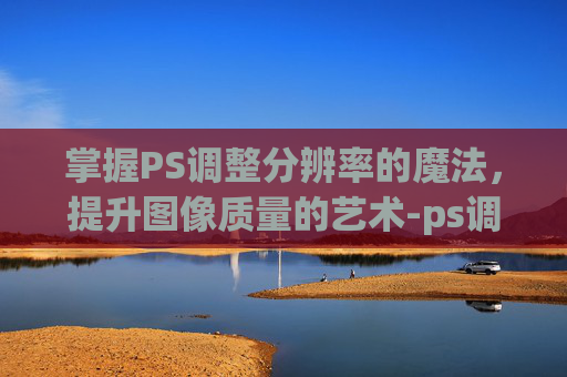 掌握PS调整分辨率的魔法，提升图像质量的艺术-ps调整分辨率300dpi