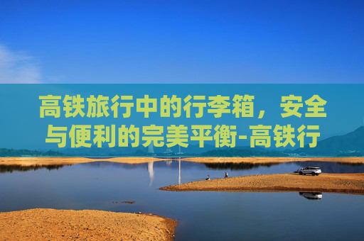 高铁旅行中的行李箱，安全与便利的完美平衡-高铁行李箱尺寸要求