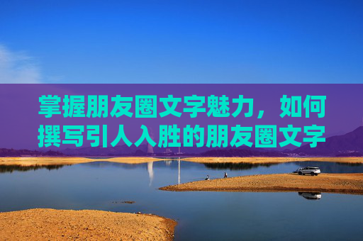 掌握朋友圈文字魅力，如何撰写引人入胜的朋友圈文字-朋友圈如何发文字和图片