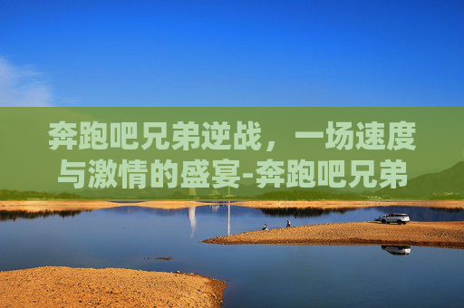 奔跑吧兄弟逆战，一场速度与激情的盛宴-奔跑吧兄弟逆战在线观看
