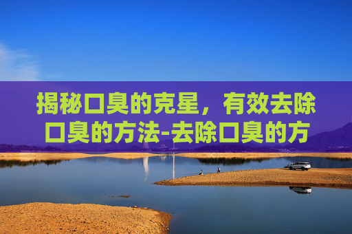 揭秘口臭的克星，有效去除口臭的方法-去除口臭的方法有