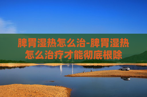 脾胃湿热怎么治-脾胃湿热怎么治疗才能彻底根除